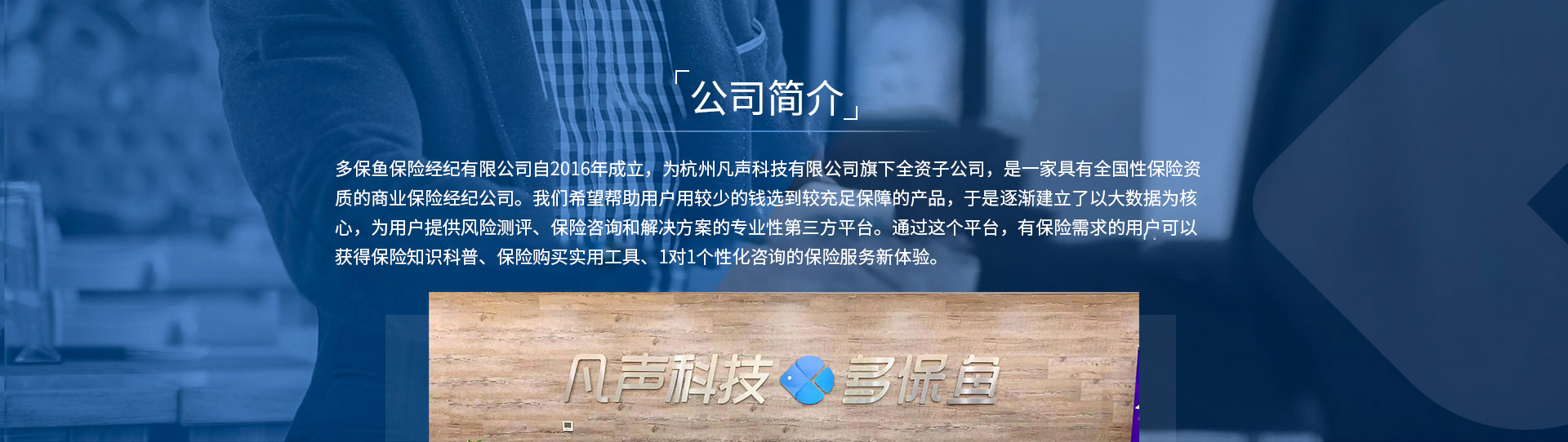 多保魚保險經(jīng)紀(jì)有限公司自2016年成立，為杭州凡聲科技有限公司旗下全資子公司，是一家具有全國性保險資質(zhì)的商業(yè)保險經(jīng)紀(jì)公司。我們希望幫助用戶用較少的錢選到較充足保障的產(chǎn)品，于是逐漸建立了以大數(shù)據(jù)為核心，為用戶提供風(fēng)險測評、保險咨詢和解決方案的專業(yè)性第三方平臺。通過這個平臺，有保險需求的用戶可以獲得保險知識科普、保險購買實(shí)用工具、1對1個性化咨詢的保險服務(wù)新體驗(yàn)。